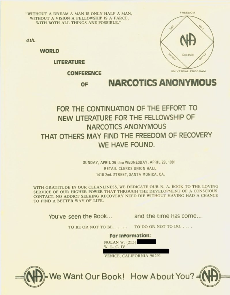 "WITHOUT A DREAM A MAN IS ONLY HALF A MAN, WITHOUT A VISION A FELLOWSHIP IS A FARCE. WITH BOTH ALL THINGS ARE POSSIBLE.""

4th. WORLD LITERATURE CONFERENCE OF NARCOTICS ANONYMOUS


FOR THE CONTINUATION OF THE EFFORT TO NEW LITERATUR FOR THE FELLOWSHIP OF NARCOTICS ANONYMOUS THAT OTHERS MAY FIND THE FREEDOM OF RECOVERY WE HAVE FOUND.

SUNDAY,APRIL 26 thru WEDNESDAY APRIL 29, 1981
RETAIL CLERKS UNION HALL
1410 2nd. STREET, SANTA MONICA. CA.

WITH GRATITUDE IN OUR CLEANLINESS, WE DEDICATE OUR N.A. BOOK TO THE LOVING SERVICE OF OUR HIGHER POWER THAT THROUGH THE DEVELOPMENT OF A CONSCIOUS CONTACT, NO ADDICT SEEKING RECOVERY NEED DIE WITHOUT HAVING HAD A CHANCE TO FIND A BETTER WAY OF LIFE.

You've seen the Book... 
and the time has come ...
TO BE OR NOT TO BE ...... 
TO DO OR NOT TO DO ....
FOr Information:
NOLAN W. (213) REDACTED
W. L. C. IV
VENICE, CALIFORNIA 90291
We Want Our Book! How About You?