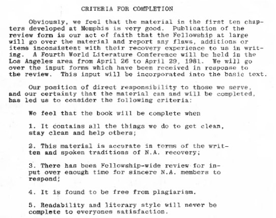 CRITERIA FOR COMPLETION
Obviously, we feel that the material in the first ten chapters developed at Memphis is very good. Publication of the review form is our act of faith that the Fellowship at large will go over the material and report any flaws, additions or items inconsistent with their recovery experience to us ln writing. A Fourth World Literature Conference will be held in the Los Angeles area from April 26 to April 29, 198l. We will go over the input forms which have been received in response to the review. This input will bo incorporated into the basic text.

Our position of direct responsibility to those we serve, and our certainty that the material can and will be completed, has led us to consider the following criteria:
We feel that the book will be complete when
1. It contains all the things we do to get clean, stay clean and help others;
2. This material is accurate in terms of the writter and spoken traditions of N.A. rocovery;
3. There has been Fellowship-wide review for input over enough time for sincere N.A. members to respond!
4. It is found to be free from plagiarism.
5. Readabllity and literary style will never be complete to everyones satisfaction.